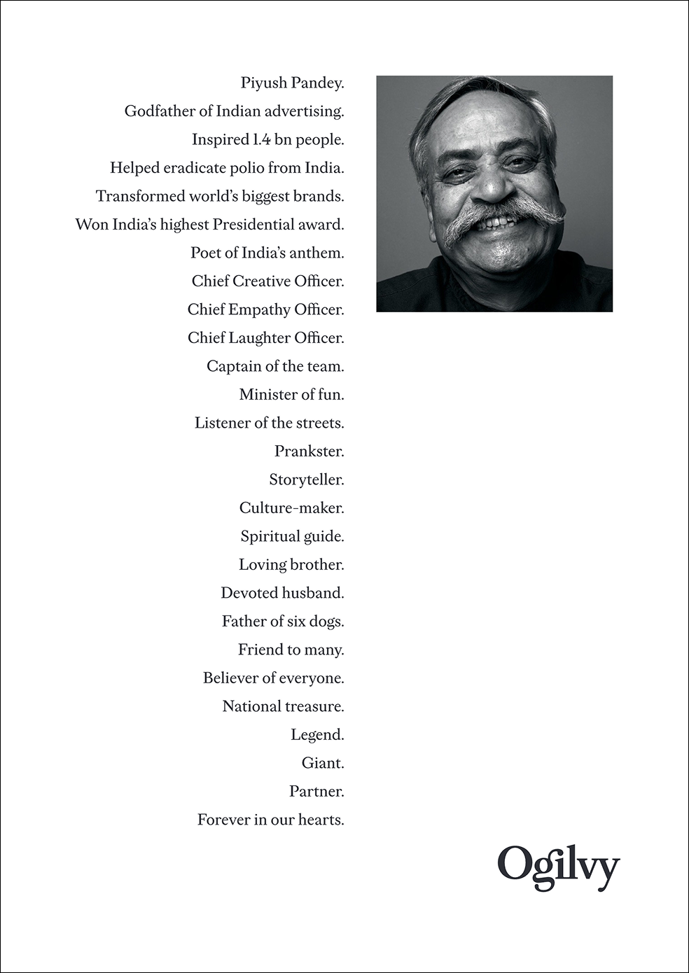 A clean, white tribute poster from Ogilvy. On the right is a square black-and-white photograph of Piyush Pandey smiling brightly with his distinctive mustache. On the left is right-aligned text listing descriptive titles and accolades celebrating his life and career, concluding with the Ogilvy logo in the bottom right corner.  Poster Text: "Piyush Pandey. Godfather of Indian advertising. Inspired 1.4 bn people. Helped eradicate polio from India. Transformed world's biggest brands. Won India's highest Presidential award. Poet of India's anthem. Chief Creative Officer. Chief Empathy Officer. Chief Laughter Officer. Captain of the team. Minister of fun. Listener of the streets. Prankster. Storyteller. Culture-maker. Spiritual guide. Loving brother. Devoted husband. Father of six dogs. Friend to many. Believer of everyone. National treasure. Legend. Giant. Partner. Forever in our hearts."