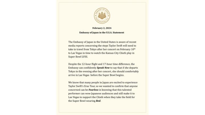 The Embassy of Japan in the United States is aware of recent media reports concerning the steps Taylor Swift will need to take to travel from Tokyo after her concert on February 10th to Las Vegas in time to watch the Kansas City Chiefs play in Super Bowl LVIII.”  “Despite the 12-hour flight and 17-hour time difference, the Embassy can confidently Speak Now to say that if she departs Tokyo in the evening after her concert, she should comfortably arrive in Las Vegas before the Super Bowl begins. We know that 