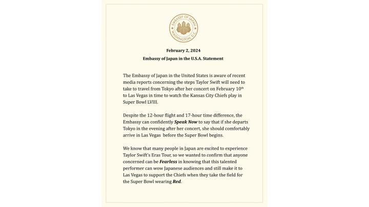 Embassy of Japan - Taylor Swift Statement The Embassy of Japan in the United States is aware of recent media reports concerning the steps Taylor Swift will need to take to travel from Tokyo after her concert on February 10th to Las Vegas in time to watch the Kansas City Chiefs play in Super Bowl LVIII.” “Despite the 12-hour flight and 17-hour time difference, the Embassy can confidently Speak Now to say that if she departs Tokyo in the evening after her concert, she should comfortably arrive in Las Vegas before the Super Bowl begins. We know that